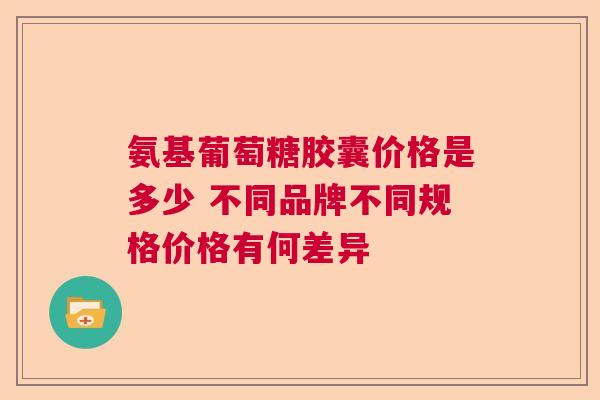氨基葡萄糖胶囊价格是多少 不同品牌不同规格价格有何差异 氨基葡萄糖胶囊价格是多少 不同品牌不同规格价格有何差异
