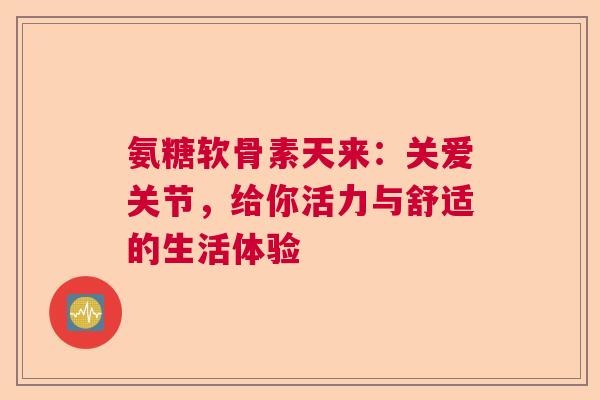 氨糖软骨素天来：关爱关节，给你活力与舒适的生活体验