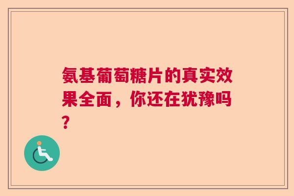 氨基葡萄糖片的真实效果全面，你还在犹豫吗？