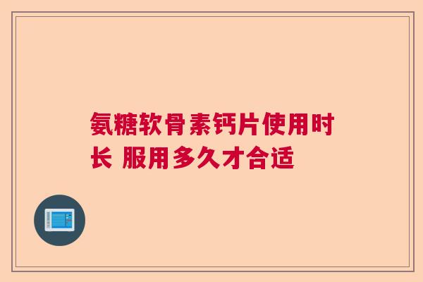 氨糖软骨素钙片使用时长 服用多久才合适