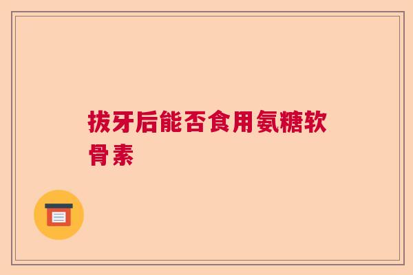 拔牙后能否食用氨糖软骨素 拔牙后能否食用氨糖软骨素