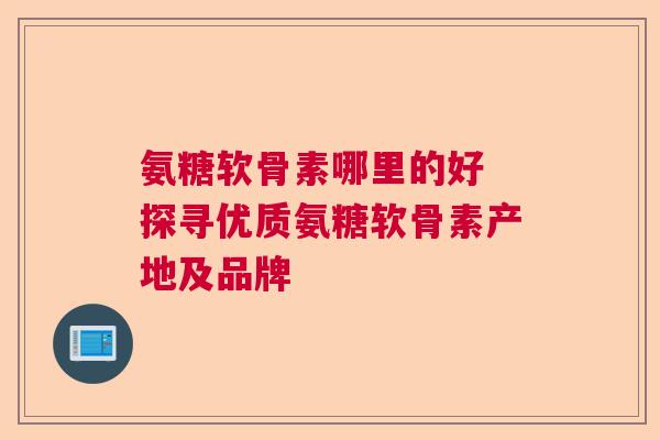 氨糖软骨素哪里的好 探寻优质氨糖软骨素产地及品牌 氨糖软骨素哪里的好 探寻优质氨糖软骨素产地及品牌