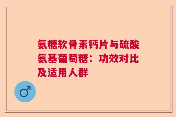 氨糖软骨素钙片与硫酸氨基葡萄糖:功效对比及适用人群 氨糖软骨素钙片与硫酸氨基葡萄糖:功效对比及适用人群