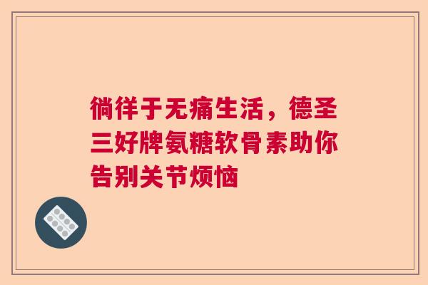 徜徉于无痛生活,德圣三好牌氨糖软骨素助你告别关节烦恼 徜徉于无痛生活,德圣三好牌氨糖软骨素助你告别关节烦恼