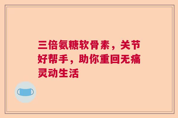 三倍氨糖软骨素，关节好帮手，助你重回无痛灵动生活