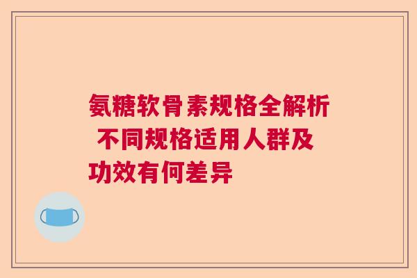 氨糖软骨素规格全解析 不同规格适用人群及功效有何差异 氨糖软骨素规格全解析 不同规格适用人群及功效有何差异