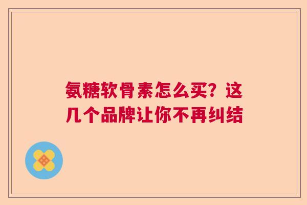 氨糖软骨素怎么买?这几个品牌让你不再纠结 氨糖软骨素怎么买?这几个品牌让你不再纠结