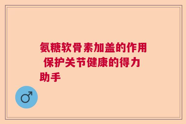 氨糖软骨素加盖的作用 保护关节健康的得力助手