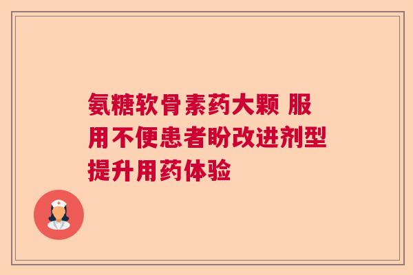 氨糖软骨素药大颗 服用不便患者盼改进剂型提升用药体验 氨糖软骨素药大颗 服用不便患者盼改进剂型提升用药体验