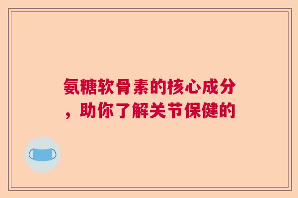 氨糖软骨素的核心成分，助你了解关节保健的
