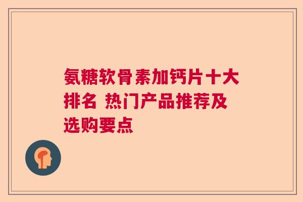 氨糖软骨素加钙片十大排名 热门产品推荐及选购要点 氨糖软骨素加钙片十大排名 热门产品推荐及选购要点