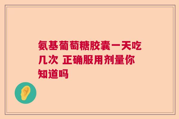 氨基葡萄糖胶囊一天吃几次 正确服用剂量你知道吗
