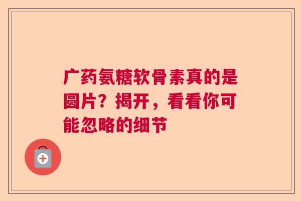 广药氨糖软骨素真的是圆片？揭开，看看你可能忽略的细节