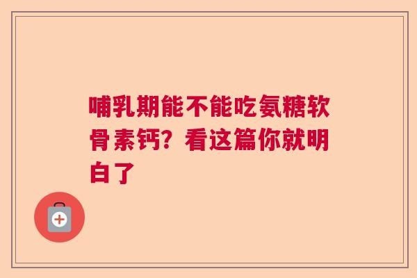 哺乳期能不能吃氨糖软骨素钙？看这篇你就明白了