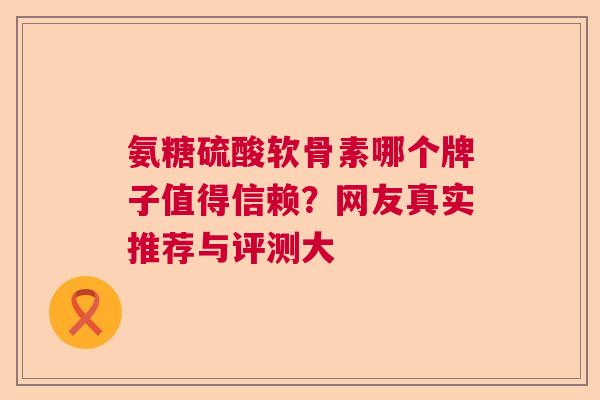 氨糖硫酸软骨素哪个牌子值得信赖？网友真实推荐与评测大