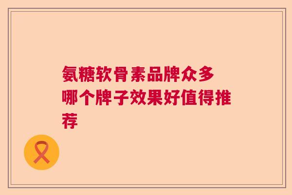 氨糖软骨素品牌众多 哪个牌子效果好值得推荐