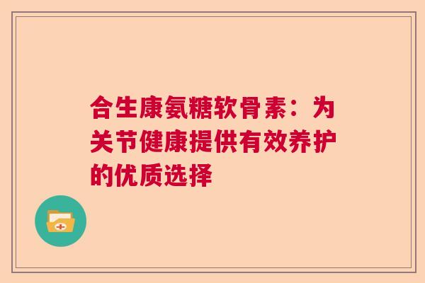 合生康氨糖软骨素:为关节健康提供有效养护的优质选择 合生康氨糖软骨素:为关节健康提供有效养护的优质选择