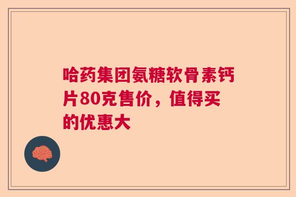 哈药集团氨糖软骨素钙片80克售价，值得买的优惠大