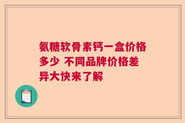 氨糖软骨素钙一盒价格多少 不同品牌价格差异大快来了解