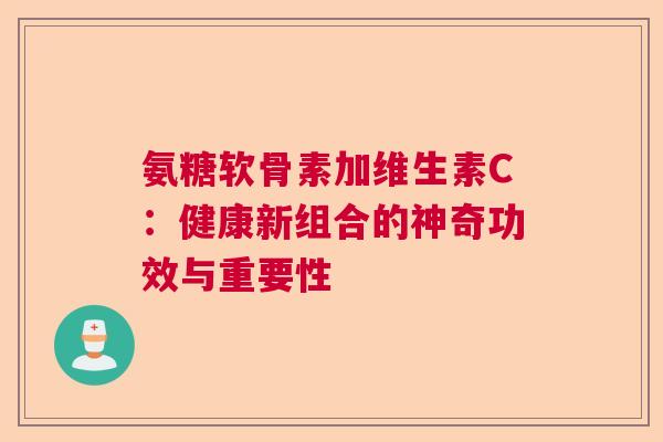 氨糖软骨素加维生素C：健康新组合的神奇功效与重要性