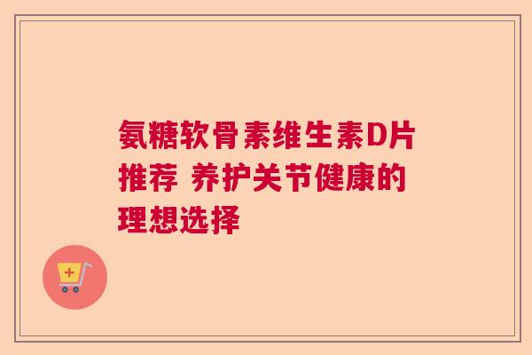 氨糖软骨素维生素D片推荐 养护关节健康的理想选择