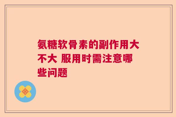 氨糖软骨素的副作用大不大 服用时需注意哪些问题