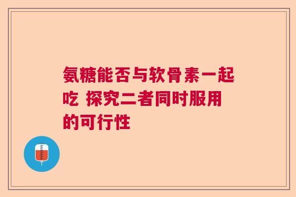 氨糖能否与软骨素一起吃 探究二者同时服用的可行性