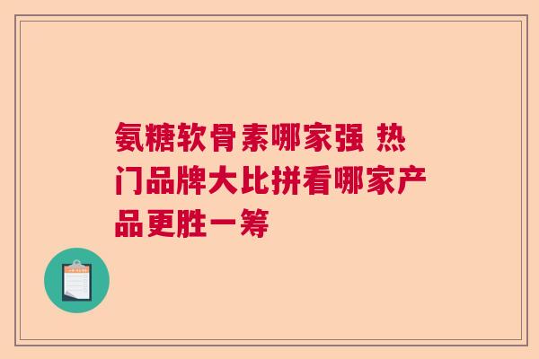 氨糖软骨素哪家强 热门品牌大比拼看哪家产品更胜一筹 氨糖软骨素哪家强 热门品牌大比拼看哪家产品更胜一筹