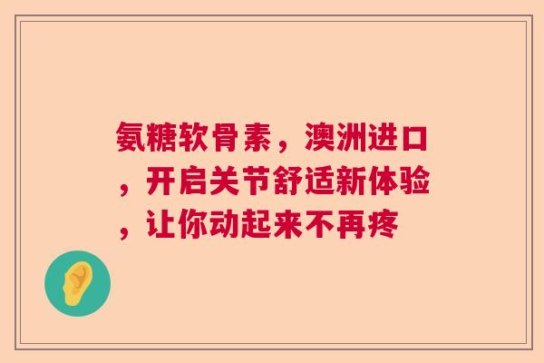 氨糖软骨素，澳洲进口，开启关节舒适新体验，让你动起来不再疼