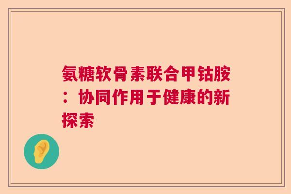 氨糖软骨素联合甲钴胺：协同作用于健康的新探索