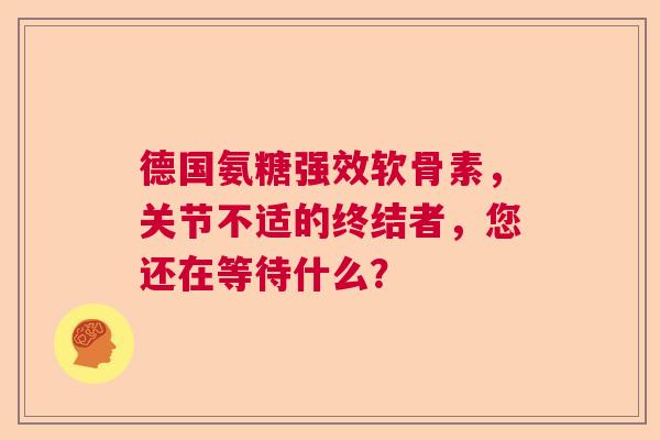 德国氨糖强效软骨素，关节不适的终结者，您还在等待什么？