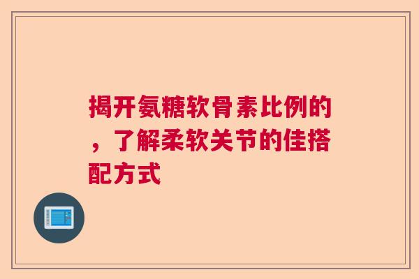 揭开氨糖软骨素比例的，了解柔软关节的佳搭配方式