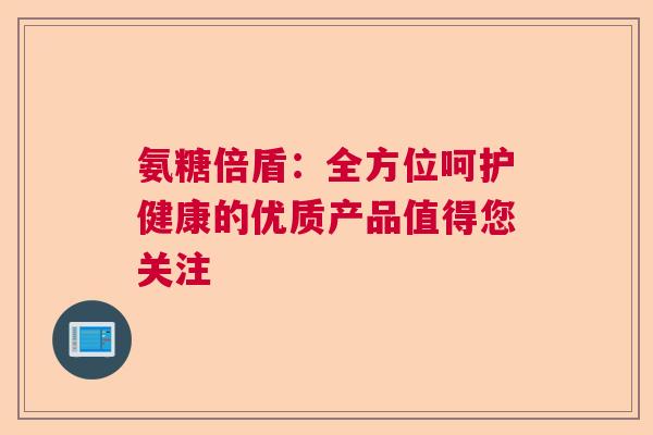 氨糖倍盾：全方位呵护健康的优质产品值得您关注