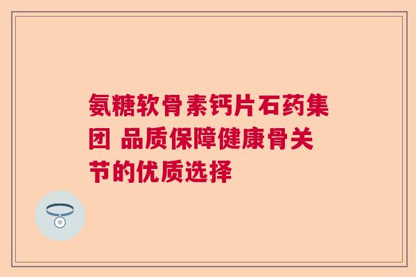 氨糖软骨素钙片石药集团 品质保障健康骨关节的优质选择