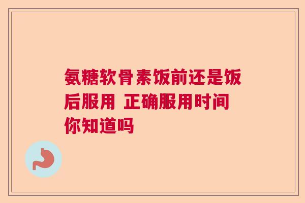 氨糖软骨素饭前还是饭后服用 正确服用时间你知道吗