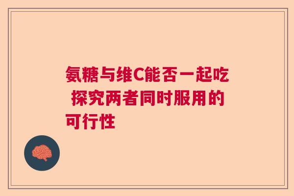 氨糖与维C能否一起吃 探究两者同时服用的可行性