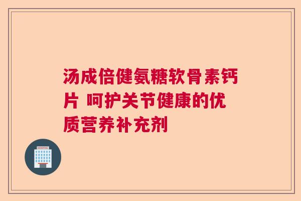 汤成倍健氨糖软骨素钙片 呵护关节健康的优质营养补充剂