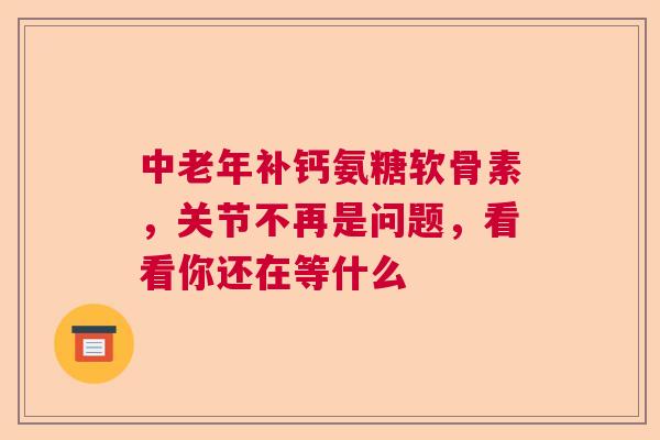 中老年补钙氨糖软骨素，关节不再是问题，看看你还在等什么