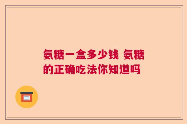 氨糖一盒多少钱 氨糖的正确吃法你知道吗 氨糖一盒多少钱 氨糖的正确吃法你知道吗