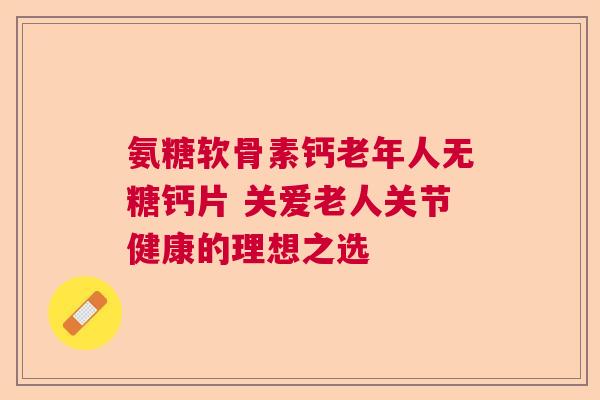 氨糖软骨素钙老年人无糖钙片 关爱老人关节健康的理想之选