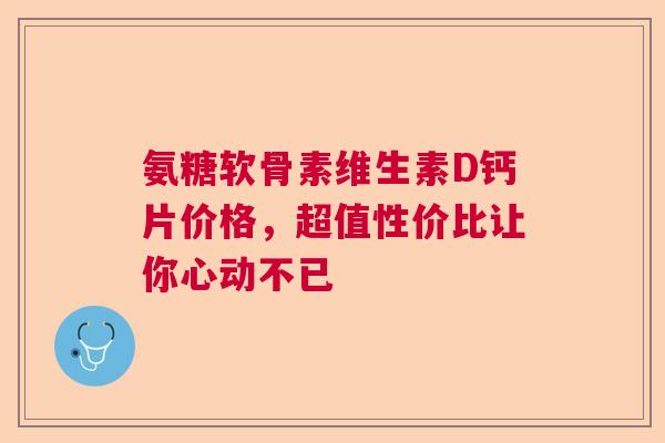 氨糖软骨素维生素D钙片价格，超值性价比让你心动不已