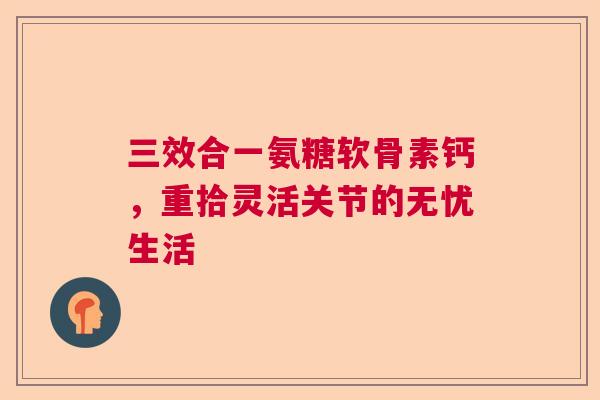 三效合一氨糖软骨素钙，重拾灵活关节的无忧生活