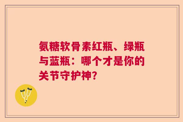 氨糖软骨素红瓶、绿瓶与蓝瓶：哪个才是你的关节守护神？