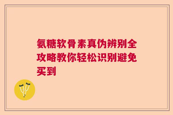 氨糖软骨素真伪辨别全攻略教你轻松识别避免买到