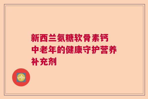 新西兰氨糖软骨素钙 中老年的健康守护营养补充剂