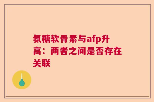 氨糖软骨素与afp升高：两者之间是否存在关联