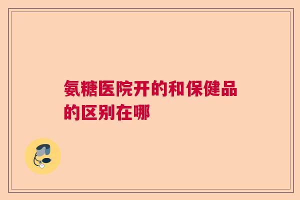 氨糖医院开的和保健品的区别在哪