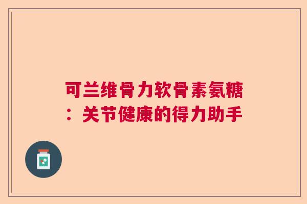 可兰维骨力软骨素氨糖：关节健康的得力助手
