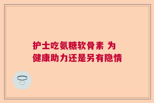 护士吃氨糖软骨素 为健康助力还是另有隐情