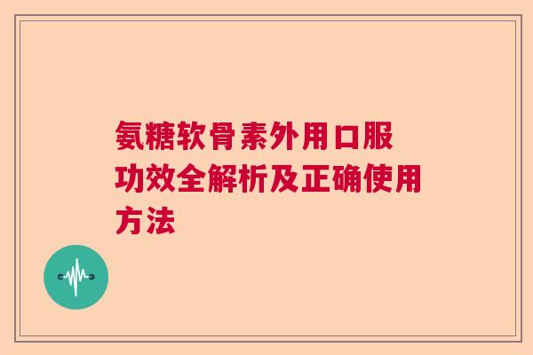 氨糖软骨素外用口服 功效全解析及正确使用方法